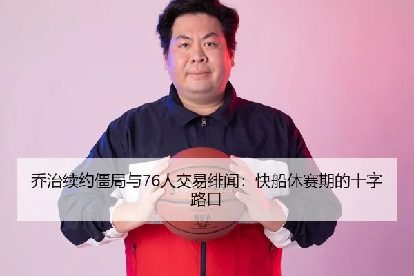 乔治续约僵局与76人交易绯闻：快船休赛期的十字路口