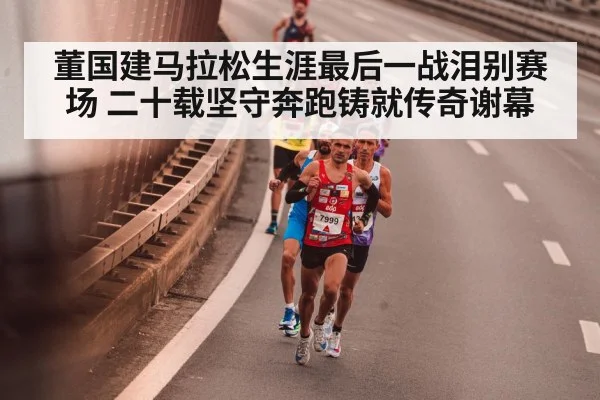 董国建马拉松生涯最后一战泪别赛场 二十载坚守奔跑铸就传奇谢幕