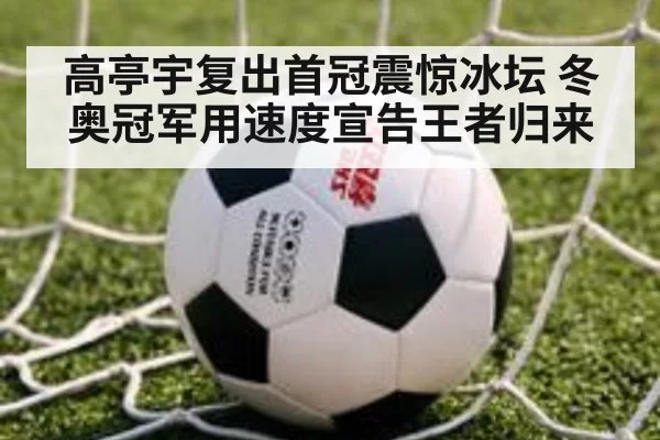 高亭宇复出首冠震惊冰坛 冬奥冠军用速度宣告王者归来
