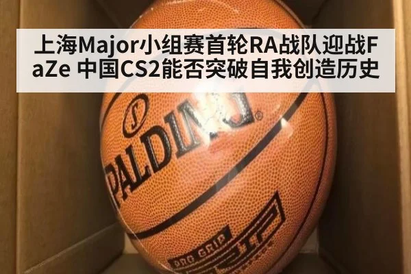 上海Major小组赛首轮RA战队迎战FaZe 中国CS2能否突破自我创造历史
